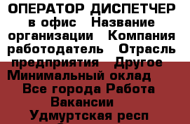 ОПЕРАТОР-ДИСПЕТЧЕР в офис › Название организации ­ Компания-работодатель › Отрасль предприятия ­ Другое › Минимальный оклад ­ 1 - Все города Работа » Вакансии   . Удмуртская респ.,Сарапул г.